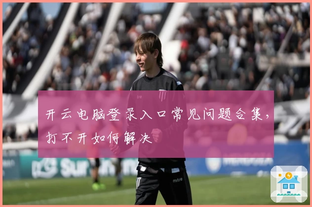 开云电脑登录入口常见问题合集，打不开如何解决