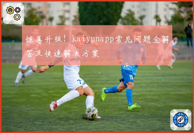 惊喜升级！kaiyunapp常见问题全解答及快速解决方案