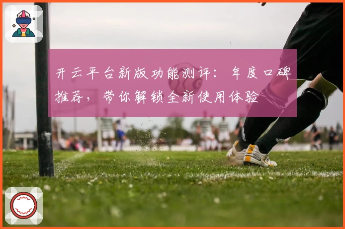 开云平台新版功能测评：年度口碑推荐，带你解锁全新使用体验