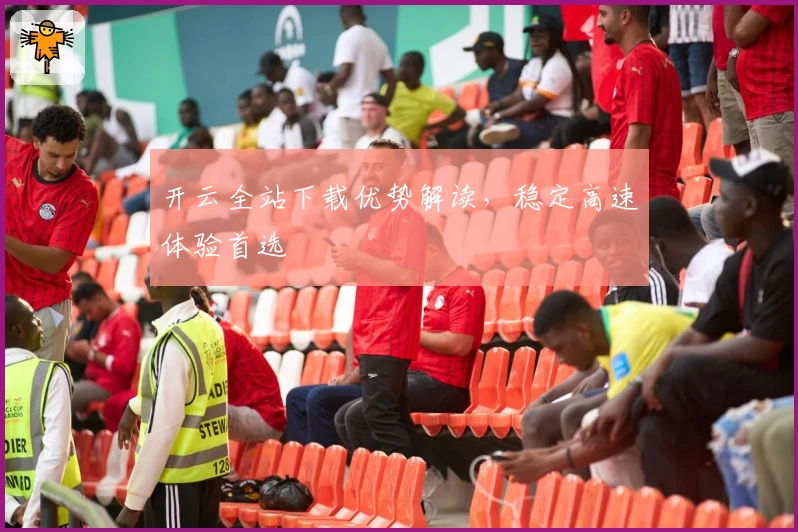 开云全站下载优势解读，稳定高速体验首选