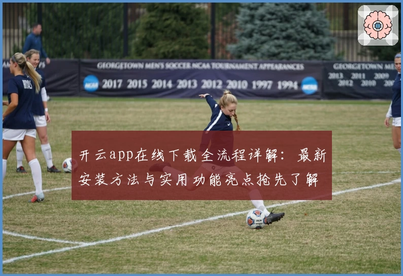 开云app在线下载全流程详解：最新安装方法与实用功能亮点抢先了解
