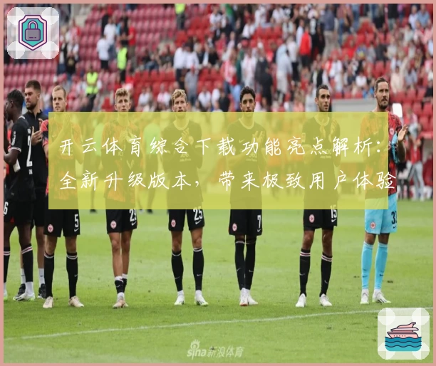 开云体育综合下载功能亮点解析：全新升级版本，带来极致用户体验与多场景适配