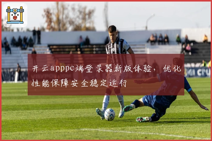 开云apppc端登录器新版体验，优化性能保障安全稳定运行