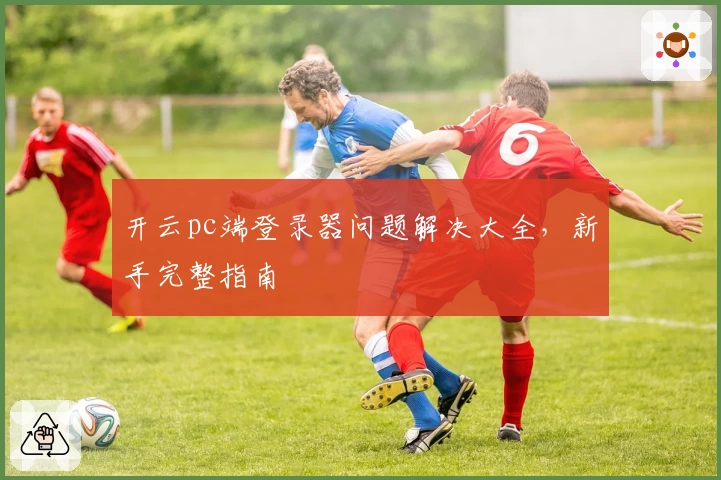 开云pc端登录器问题解决大全，新手完整指南
