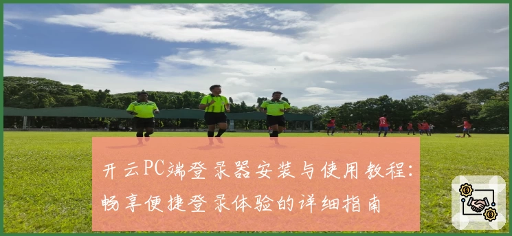 开云PC端登录器安装与使用教程:畅享便捷登录体验的详细指南