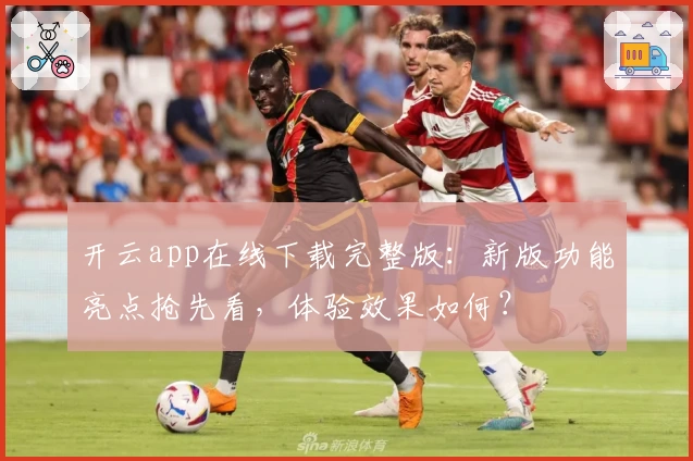 开云app在线下载完整版：新版功能亮点抢先看，体验效果如何？