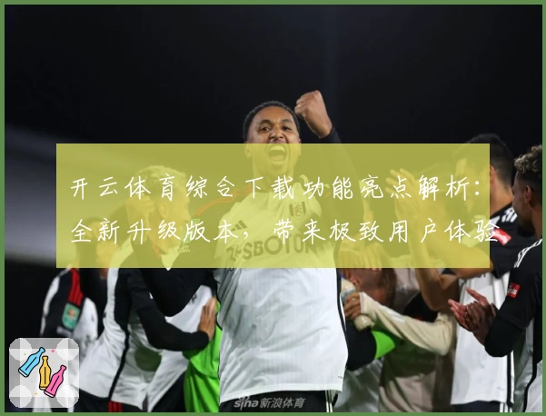 开云体育综合下载功能亮点解析：全新升级版本，带来极致用户体验与多场景适配