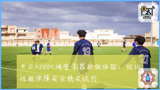 开云apppc端登录器新版体验，优化性能保障安全稳定运行