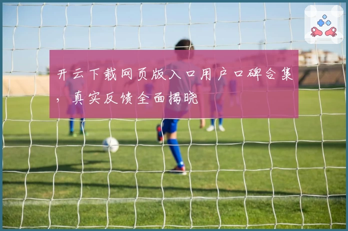 开云下载网页版入口用户口碑合集，真实反馈全面揭晓