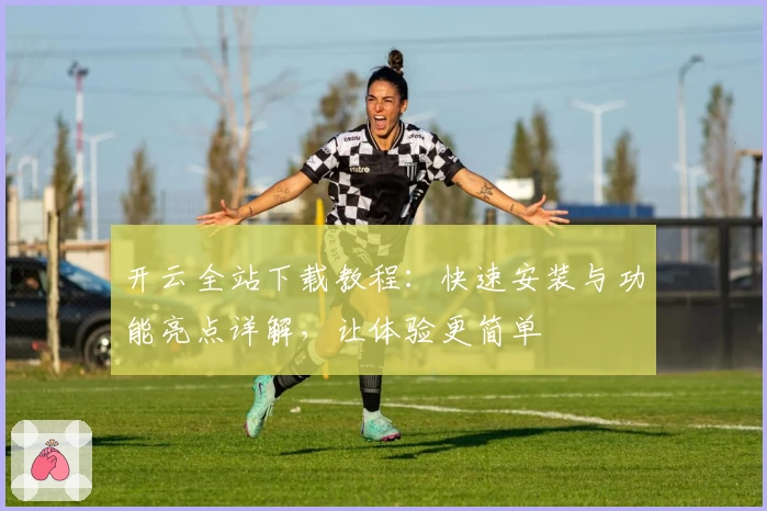 开云全站下载教程:快速安装与功能亮点详解,让体验更简单